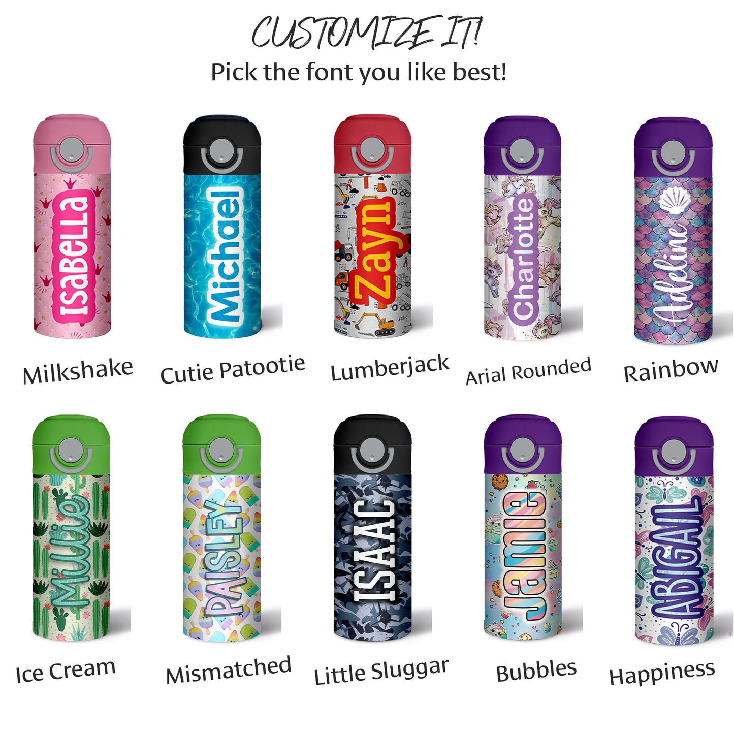 Customize your water bottle with ten font options:  Milkshake, a mixed case block font; Cutie Patootie, a sans serif block font Lumberjack, a serif font; Arial Rounded; Rainbow, a brush script font; Ice Cream, a script font; Mismatched, a whimsical all caps font; Little Slugger, an athletic slab serif font; Bubbles, a rounded block font; Happiness, a handwritten all caps font.